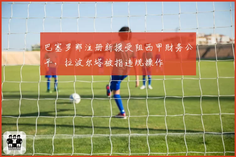 巴塞罗那注册新援受阻西甲财务公平，拉波尔塔被指违规操作