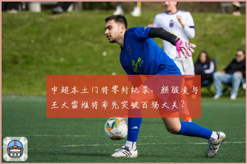 中超本土门将零封纪录，颜骏凌与王大雷谁将率先突破百场大关？