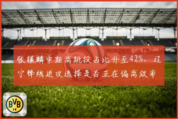 张镇麟中距离跳投占比升至42%，辽宁锋线进攻选择是否正在偏离效率？