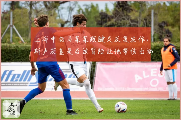 上海申花马莱莱跟腱炎反复发作，斯卢茨基是否该冒险让他带伤出场？