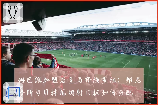 姆巴佩加盟后皇马锋线重组：维尼修斯与贝林厄姆射门权如何分配