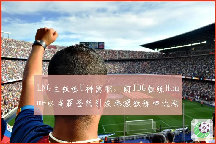 LNG主教练U神离职，前JDG教练Homme以高薪签约引发韩援教练回流潮